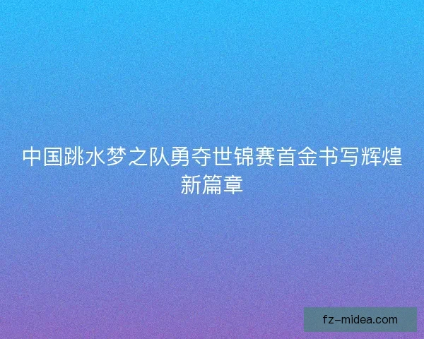 中国跳水梦之队勇夺世锦赛首金书写辉煌新篇章