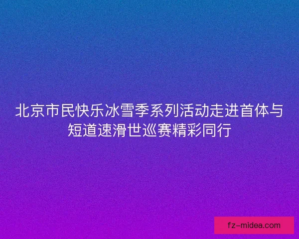 北京市民快乐冰雪季系列活动走进首体与短道速滑世巡赛精彩同行