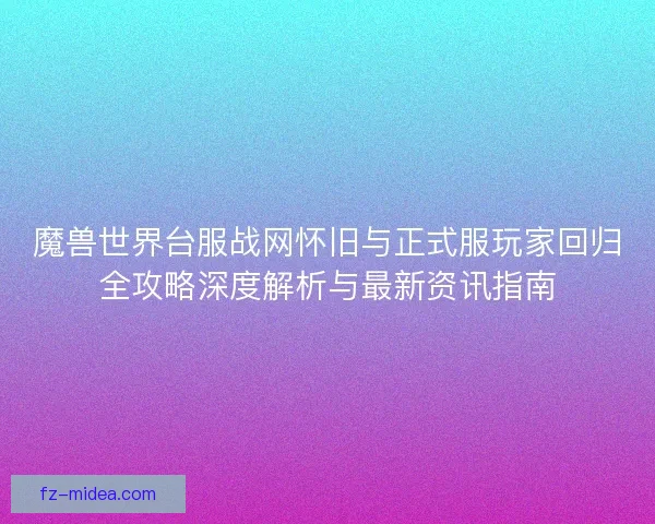 魔兽世界台服战网怀旧与正式服玩家回归全攻略深度解析与最新资讯指南