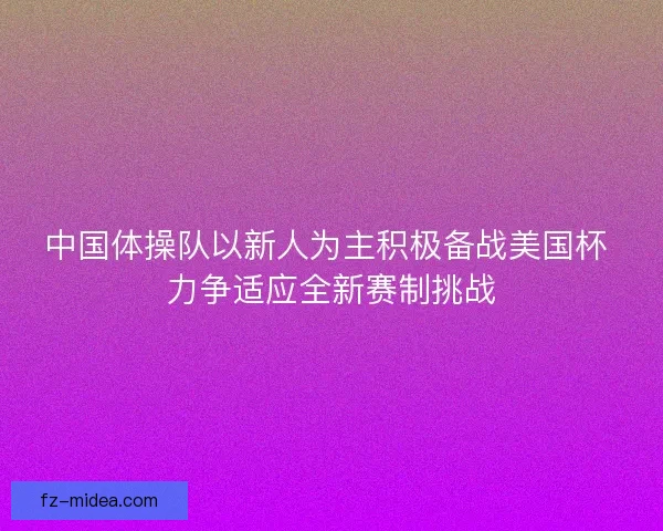 中国体操队以新人为主积极备战美国杯 力争适应全新赛制挑战
