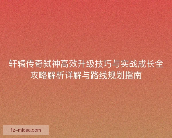 轩辕传奇弑神高效升级技巧与实战成长全攻略解析详解与路线规划指南