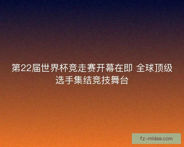 第22届世界杯竞走赛开幕在即 全球顶级选手集结竞技舞台