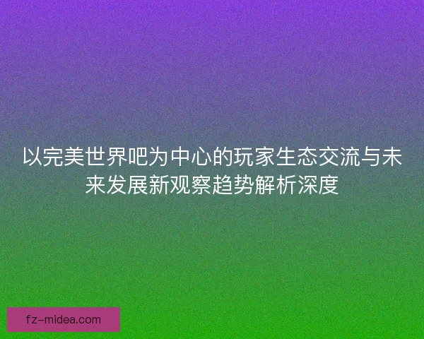 以完美世界吧为中心的玩家生态交流与未来发展新观察趋势解析深度