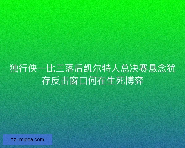 独行侠一比三落后凯尔特人总决赛悬念犹存反击窗口何在生死博弈
