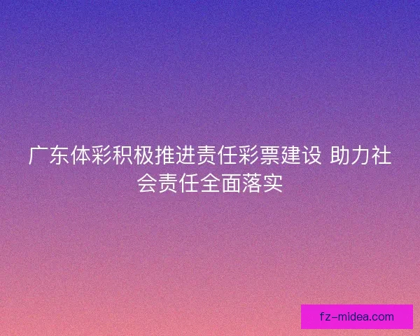 广东体彩积极推进责任彩票建设 助力社会责任全面落实
